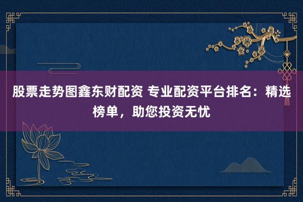 股票走势图鑫东财配资 专业配资平台排名：精选榜单，助您投资无忧