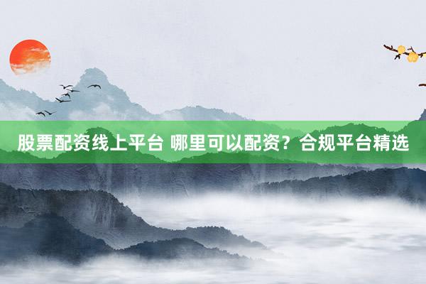 股票配资线上平台 哪里可以配资？合规平台精选