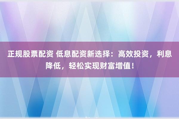 正规股票配资 低息配资新选择：高效投资，利息降低，轻松实现财富增值！