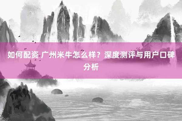 如何配资 广州米牛怎么样？深度测评与用户口碑分析