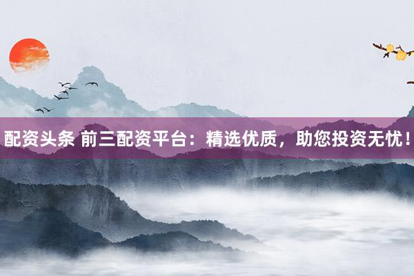 配资头条 前三配资平台：精选优质，助您投资无忧！