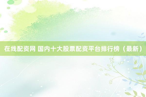 在线配资网 国内十大股票配资平台排行榜（最新）