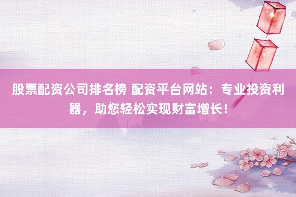 股票配资公司排名榜 配资平台网站：专业投资利器，助您轻松实现财富增长！