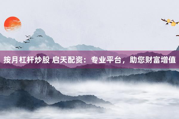 按月杠杆炒股 启天配资：专业平台，助您财富增值