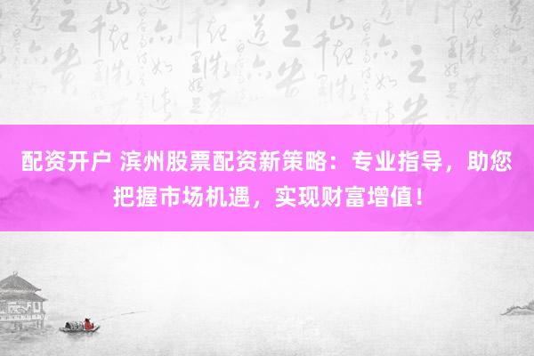 配资开户 滨州股票配资新策略：专业指导，助您把握市场机遇，实现财富增值！