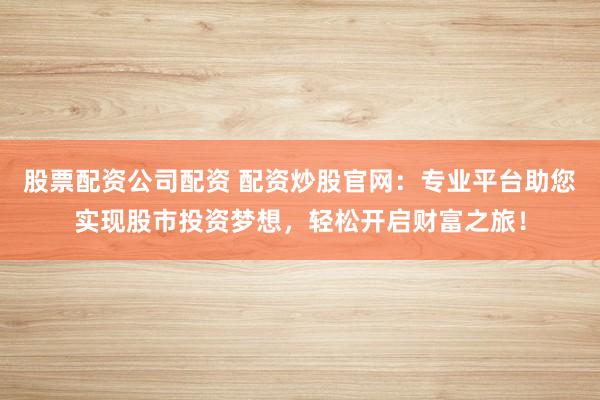 股票配资公司配资 配资炒股官网：专业平台助您实现股市投资梦想，轻松开启财富之旅！