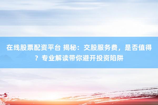 在线股票配资平台 揭秘：交股服务费，是否值得？专业解读带你避开投资陷阱