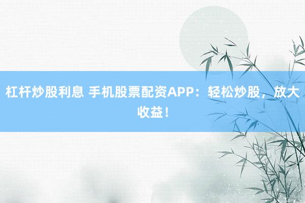 杠杆炒股利息 手机股票配资APP：轻松炒股，放大收益！