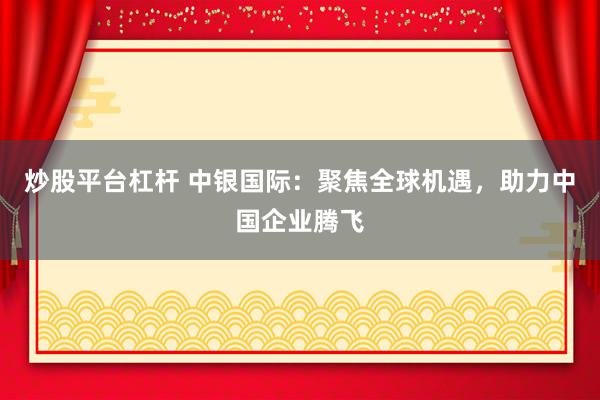 炒股平台杠杆 中银国际：聚焦全球机遇，助力中国企业腾飞