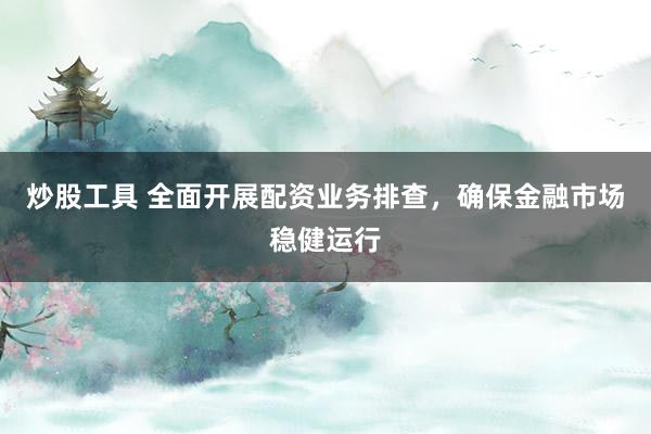 炒股工具 全面开展配资业务排查，确保金融市场稳健运行
