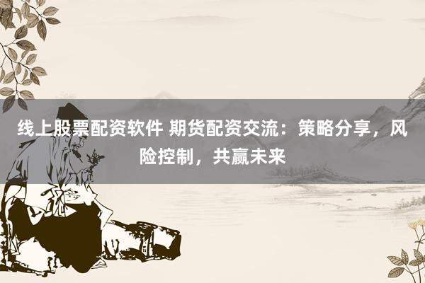 线上股票配资软件 期货配资交流：策略分享，风险控制，共赢未来