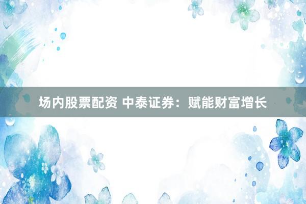 场内股票配资 中泰证券：赋能财富增长