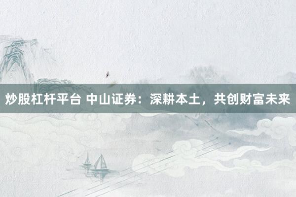 炒股杠杆平台 中山证券：深耕本土，共创财富未来