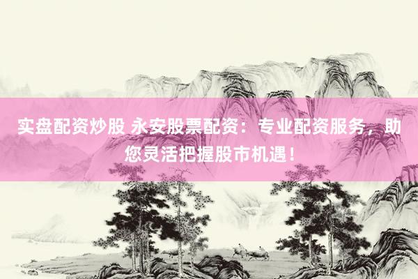 实盘配资炒股 永安股票配资：专业配资服务，助您灵活把握股市机遇！