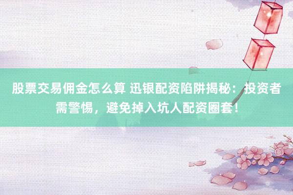 股票交易佣金怎么算 迅银配资陷阱揭秘：投资者需警惕，避免掉入坑人配资圈套！
