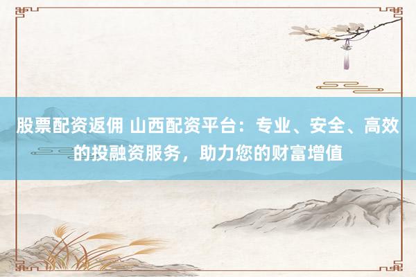 股票配资返佣 山西配资平台：专业、安全、高效的投融资服务，助力您的财富增值