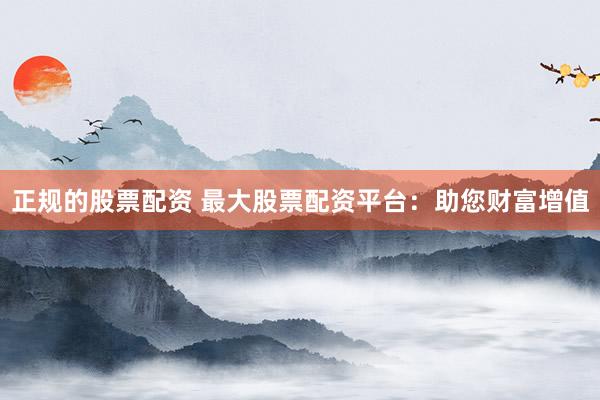 正规的股票配资 最大股票配资平台：助您财富增值