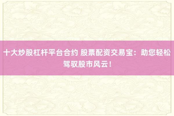 十大炒股杠杆平台合约 股票配资交易宝：助您轻松驾驭股市风云！