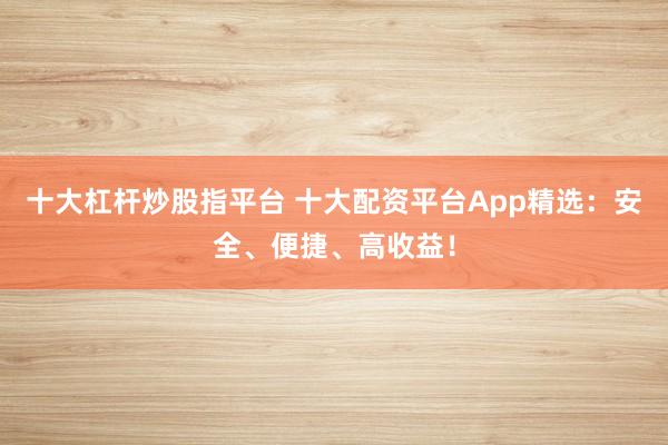十大杠杆炒股指平台 十大配资平台App精选：安全、便捷、高收益！