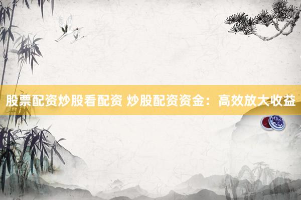 股票配资炒股看配资 炒股配资资金：高效放大收益