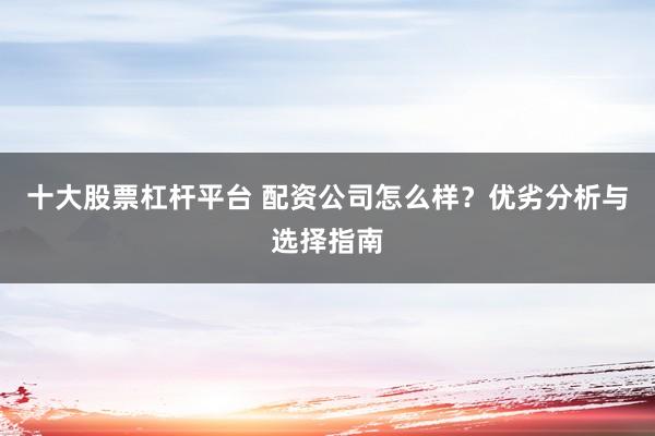 十大股票杠杆平台 配资公司怎么样？优劣分析与选择指南