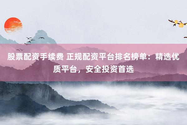 股票配资手续费 正规配资平台排名榜单：精选优质平台，安全投资首选