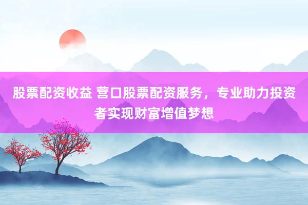 股票配资收益 营口股票配资服务,专业助力投资者实现财富增值梦想