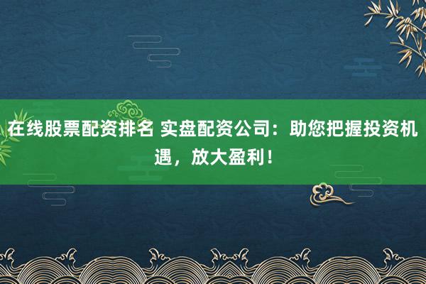 在线股票配资排名 实盘配资公司：助您把握投资机遇，放大盈利！