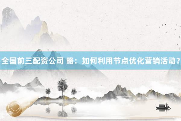 全国前三配资公司 略：如何利用节点优化营销活动？