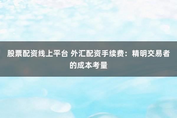 股票配资线上平台 外汇配资手续费：精明交易者的成本考量