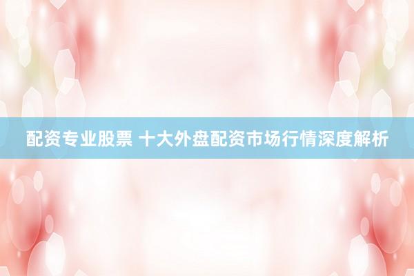 配资专业股票 十大外盘配资市场行情深度解析