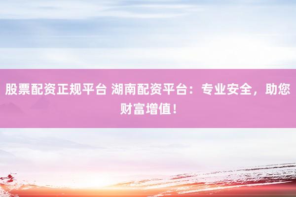 股票配资正规平台 湖南配资平台：专业安全，助您财富增值！