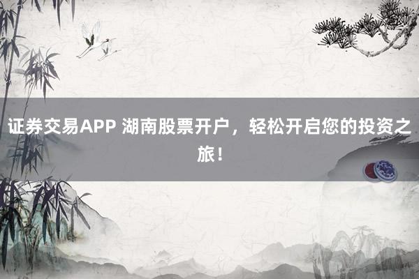 证券交易APP 湖南股票开户，轻松开启您的投资之旅！