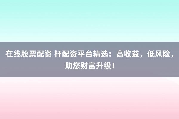 在线股票配资 杆配资平台精选:高收益,低风险,助您财富升级!