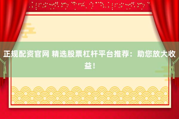 正规配资官网 精选股票杠杆平台推荐：助您放大收益！