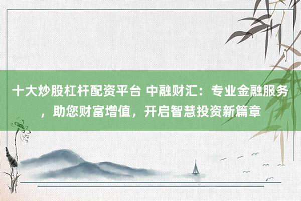 十大炒股杠杆配资平台 中融财汇：专业金融服务，助您财富增值，开启智慧投资新篇章