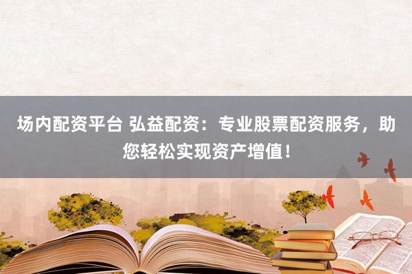 场内配资平台 弘益配资：专业股票配资服务，助您轻松实现资产增值！