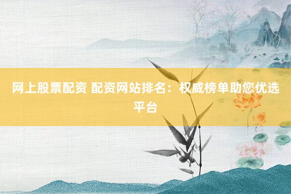 网上股票配资 配资网站排名：权威榜单助您优选平台