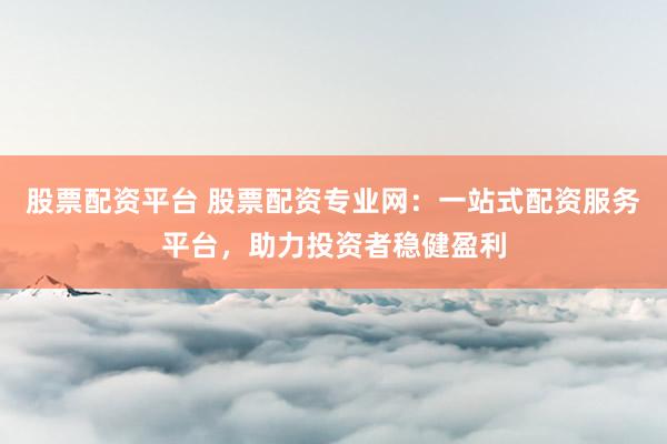 股票配资平台 股票配资专业网：一站式配资服务平台，助力投资者稳健盈利
