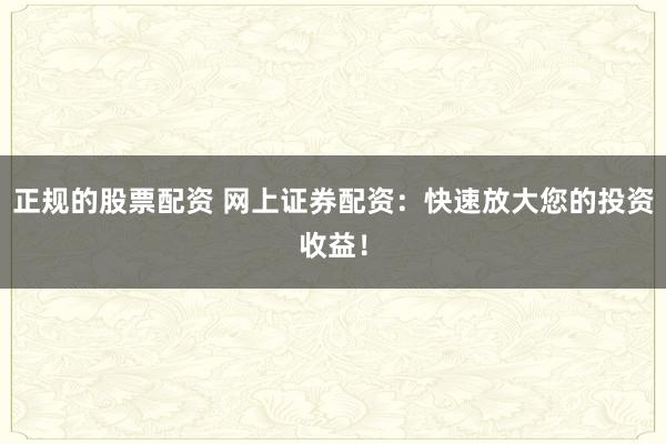 正规的股票配资 网上证券配资：快速放大您的投资收益！