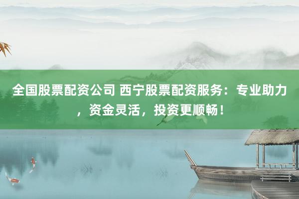 全国股票配资公司 西宁股票配资服务：专业助力，资金灵活，投资更顺畅！