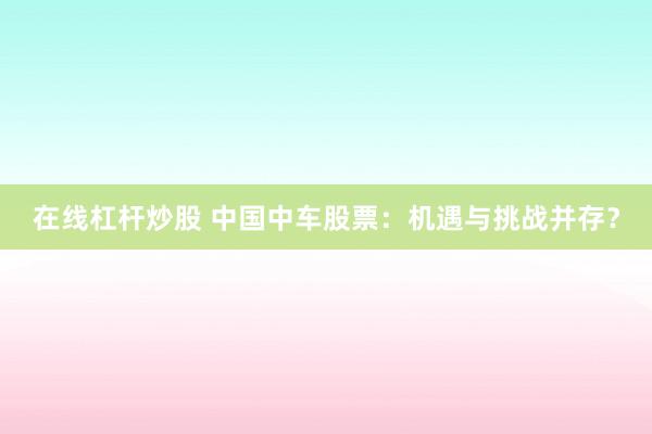 在线杠杆炒股 中国中车股票:机遇与挑战并存?
