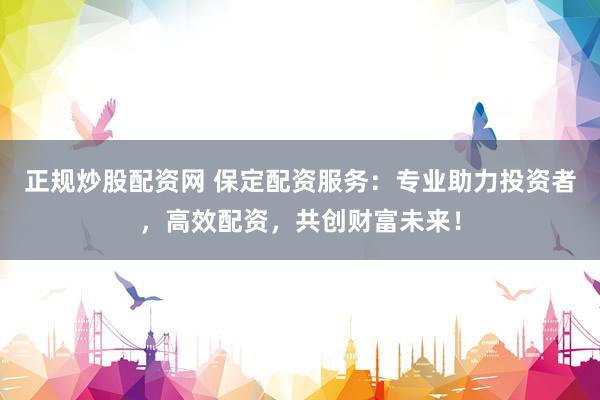 正规炒股配资网 保定配资服务：专业助力投资者，高效配资，共创财富未来！