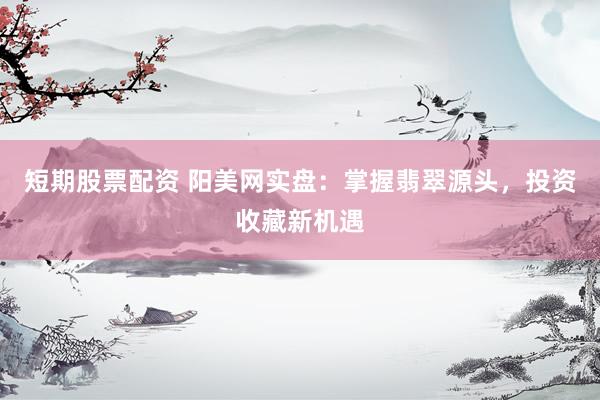 短期股票配资 阳美网实盘：掌握翡翠源头，投资收藏新机遇